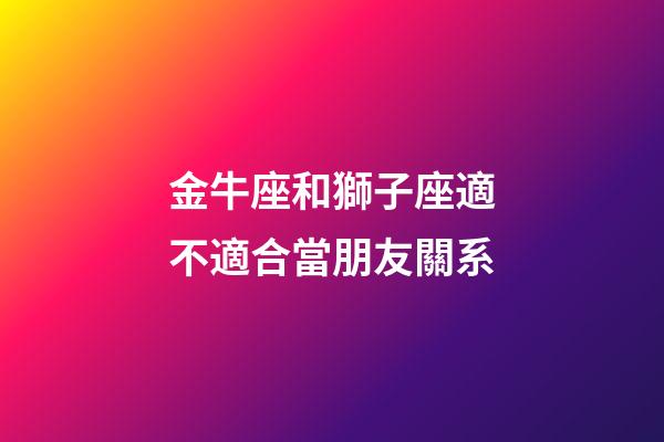 金牛座和獅子座適不適合當朋友關系-第1張-星座運勢-玄機派
