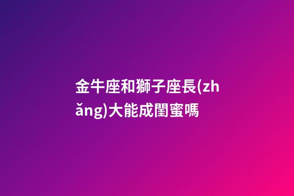 金牛座和獅子座長(zhǎng)大能成閨蜜嗎-第1張-星座運(yùn)勢(shì)-玄機(jī)派
