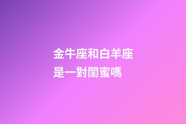 金牛座和白羊座是一對閨蜜嗎-第1張-星座運勢-玄機派