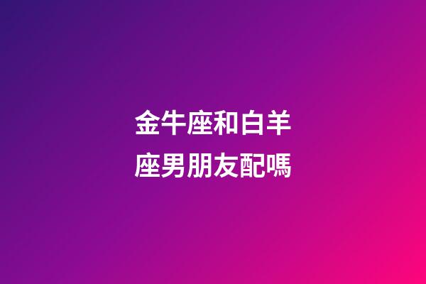 金牛座和白羊座男朋友配嗎-第1張-星座運勢-玄機派