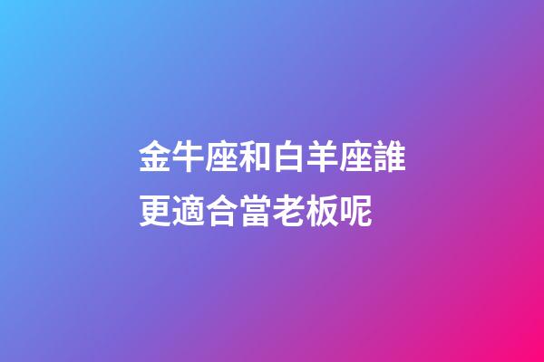 金牛座和白羊座誰更適合當老板呢-第1張-星座運勢-玄機派