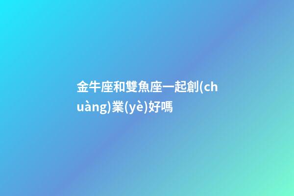 金牛座和雙魚座一起創(chuàng)業(yè)好嗎-第1張-星座運(yùn)勢-玄機(jī)派