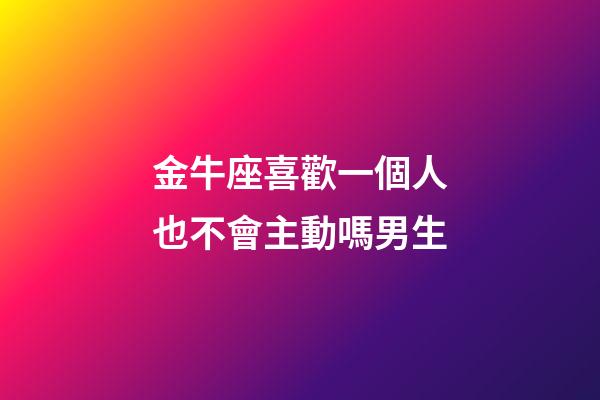 金牛座喜歡一個人也不會主動嗎男生-第1張-星座運勢-玄機派