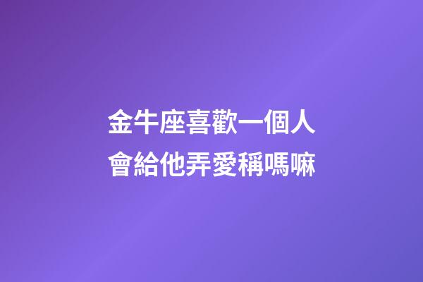 金牛座喜歡一個人會給他弄愛稱嗎嘛-第1張-星座運勢-玄機派
