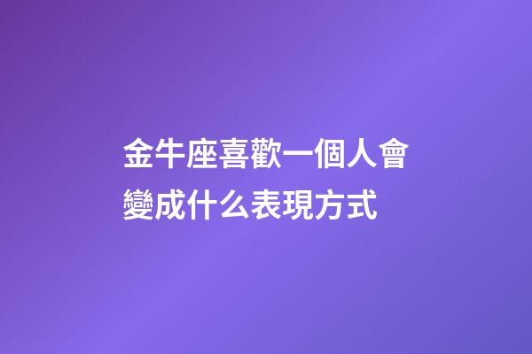 金牛座喜歡一個人會變成什么表現方式-第1張-星座運勢-玄機派