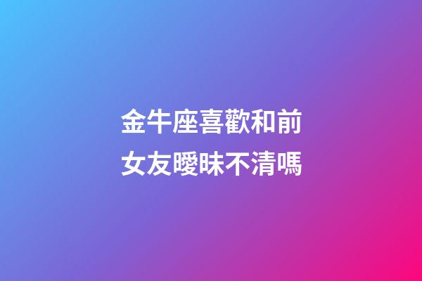 金牛座喜歡和前女友曖昧不清嗎-第1張-星座運勢-玄機(jī)派