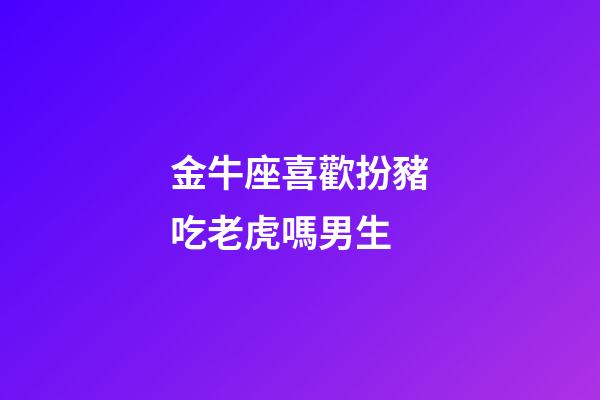 金牛座喜歡扮豬吃老虎嗎男生-第1張-星座運勢-玄機派