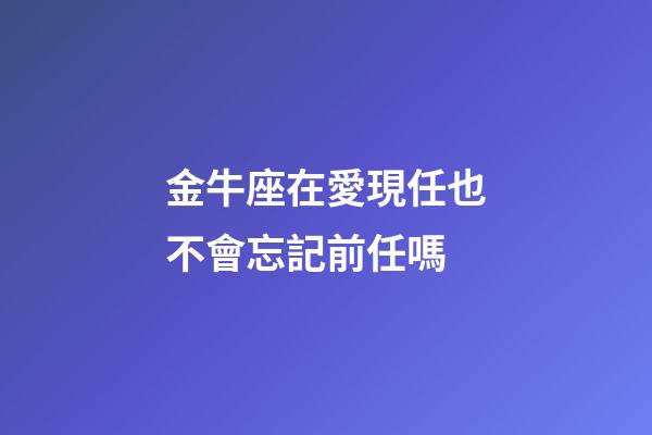金牛座在愛現任也不會忘記前任嗎-第1張-星座運勢-玄機派
