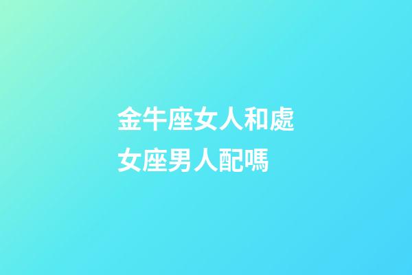 金牛座女人和處女座男人配嗎-第1張-星座運勢-玄機派