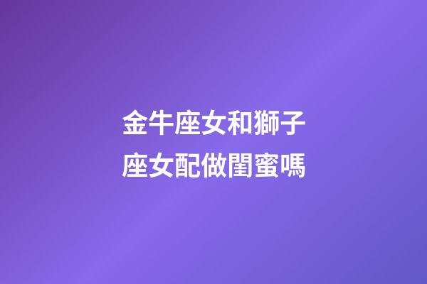 金牛座女和獅子座女配做閨蜜嗎-第1張-星座運勢-玄機派