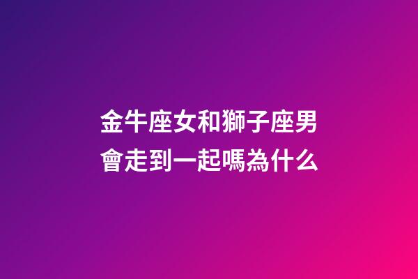 金牛座女和獅子座男會走到一起嗎為什么-第1張-星座運勢-玄機派