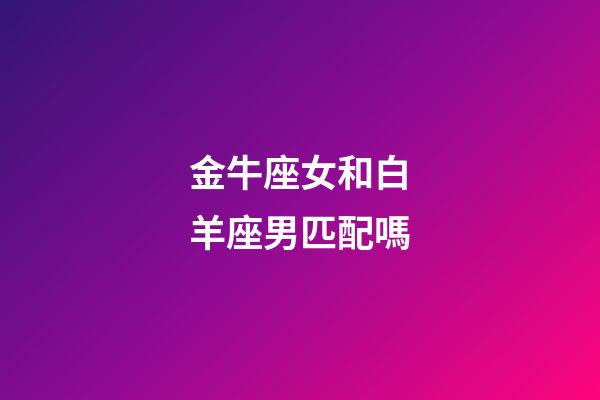 金牛座女和白羊座男匹配嗎-第1張-星座運勢-玄機派