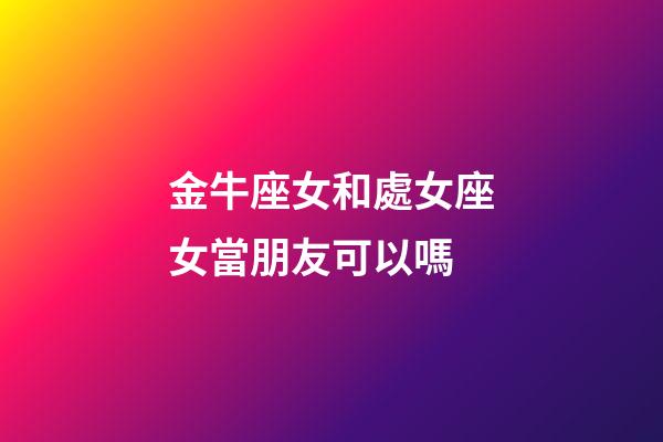 金牛座女和處女座女當朋友可以嗎-第1張-星座運勢-玄機派