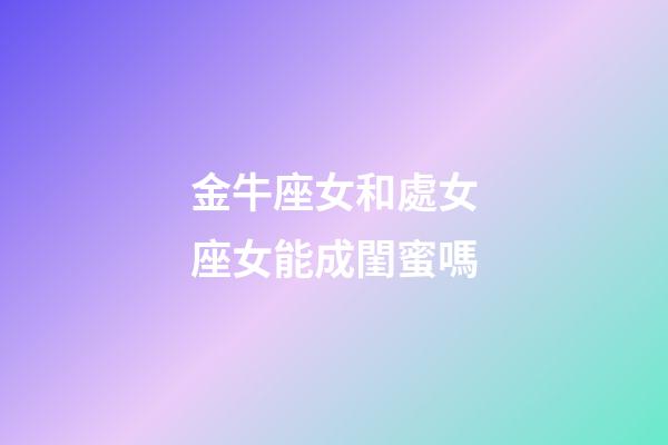 金牛座女和處女座女能成閨蜜嗎-第1張-星座運勢-玄機派