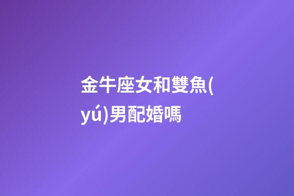 金牛座女和雙魚(yú)男配婚嗎-第1張-星座運(yùn)勢(shì)-玄機(jī)派