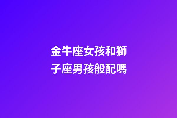 金牛座女孩和獅子座男孩般配嗎-第1張-星座運勢-玄機派
