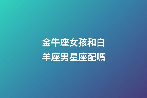 金牛座女孩和白羊座男星座配嗎-第1張-星座運勢-玄機派