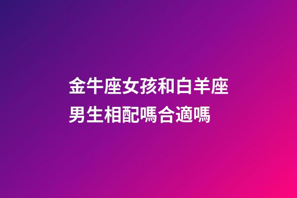 金牛座女孩和白羊座男生相配嗎合適嗎-第1張-星座運勢-玄機派