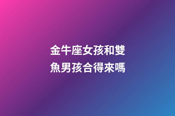 金牛座女孩和雙魚男孩合得來嗎-第1張-星座運勢-玄機派