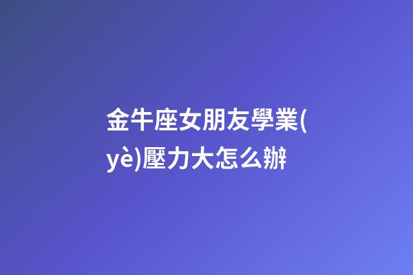 金牛座女朋友學業(yè)壓力大怎么辦-第1張-星座運勢-玄機派