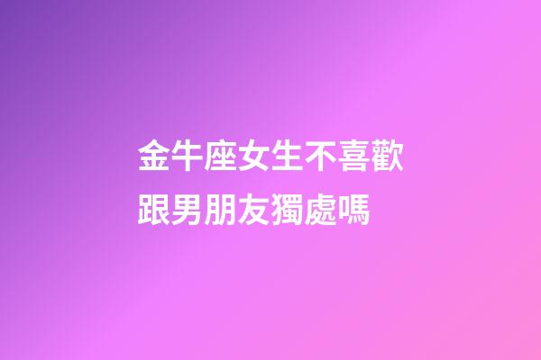 金牛座女生不喜歡跟男朋友獨處嗎-第1張-星座運勢-玄機派