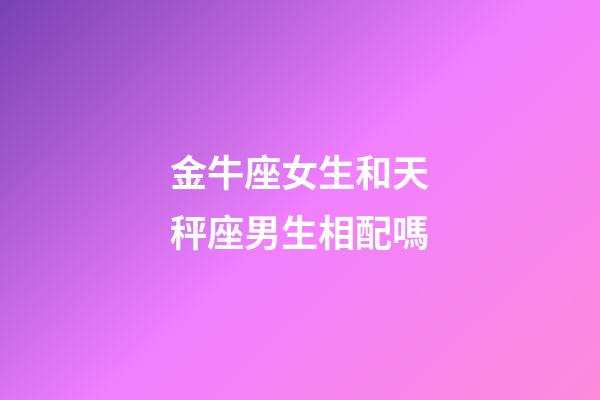 金牛座女生和天秤座男生相配嗎-第1張-星座運勢-玄機派