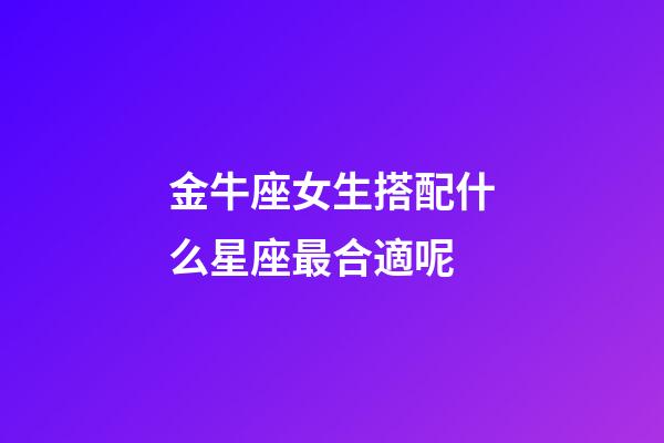金牛座女生搭配什么星座最合適呢-第1張-星座運勢-玄機派