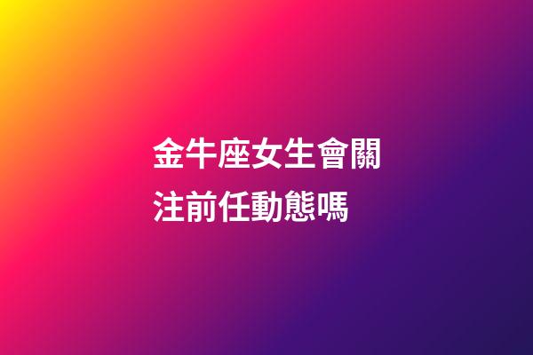 金牛座女生會關注前任動態嗎-第1張-星座運勢-玄機派