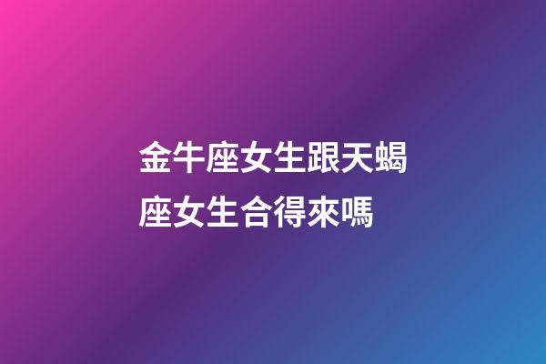 金牛座女生跟天蝎座女生合得來嗎-第1張-星座運勢-玄機派