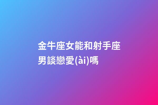 金牛座女能和射手座男談戀愛(ài)嗎-第1張-星座運(yùn)勢(shì)-玄機(jī)派