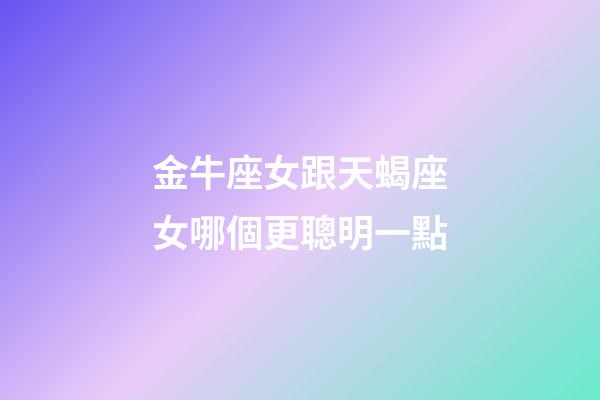 金牛座女跟天蝎座女哪個更聰明一點-第1張-星座運勢-玄機派