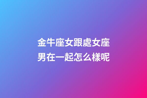 金牛座女跟處女座男在一起怎么樣呢-第1張-星座運勢-玄機派