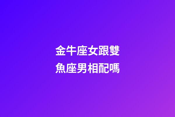 金牛座女跟雙魚座男相配嗎-第1張-星座運勢-玄機派