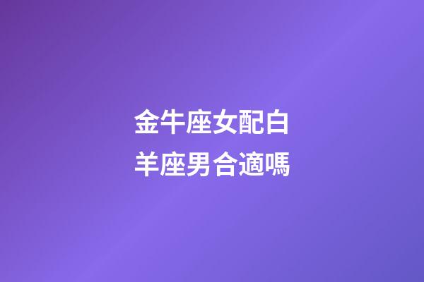 金牛座女配白羊座男合適嗎-第1張-星座運勢-玄機派
