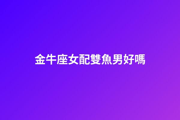 金牛座女配雙魚男好嗎-第1張-星座運(yùn)勢-玄機(jī)派
