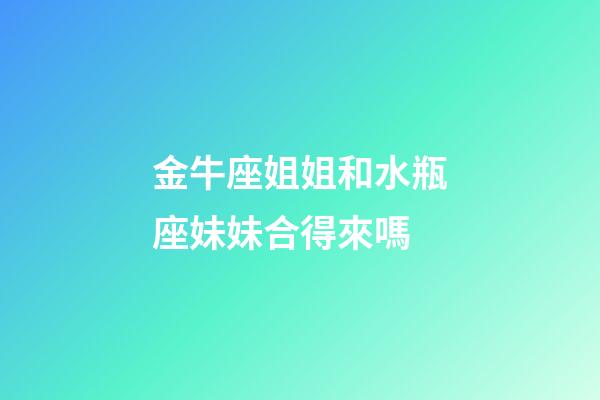 金牛座姐姐和水瓶座妹妹合得來嗎-第1張-星座運勢-玄機派