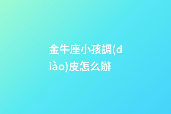 金牛座小孩調(diào)皮怎么辦-第1張-星座運(yùn)勢(shì)-玄機(jī)派