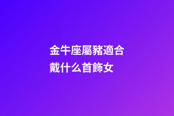 金牛座屬豬適合戴什么首飾女-第1張-星座運勢-玄機派