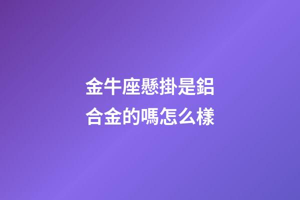 金牛座懸掛是鋁合金的嗎怎么樣-第1張-星座運勢-玄機派