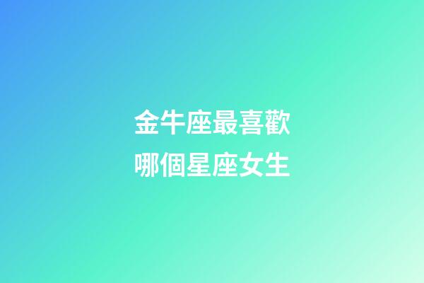 金牛座最喜歡哪個星座女生-第1張-星座運勢-玄機派