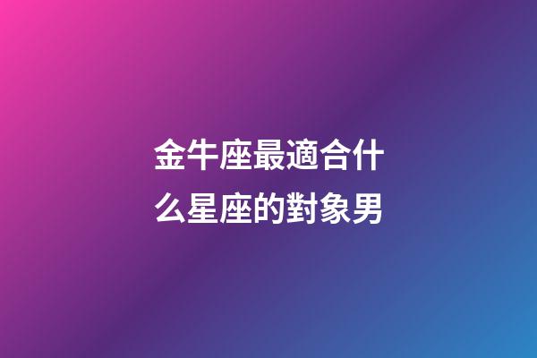 金牛座最適合什么星座的對象男-第1張-星座運勢-玄機派