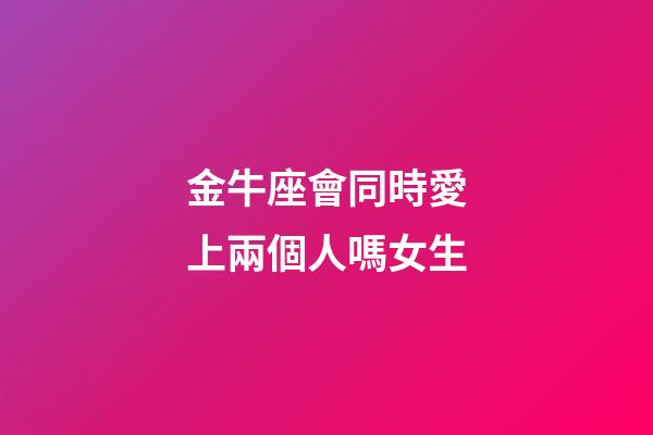 金牛座會同時愛上兩個人嗎女生-第1張-星座運勢-玄機派
