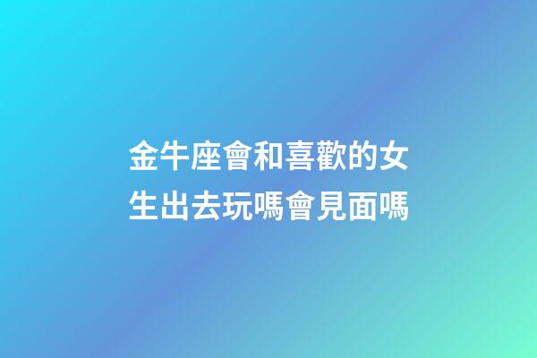金牛座會和喜歡的女生出去玩嗎會見面嗎-第1張-星座運勢-玄機派