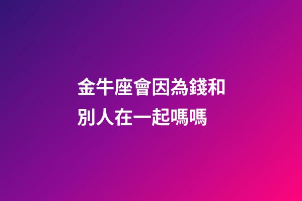 金牛座會因為錢和別人在一起嗎嗎-第1張-星座運勢-玄機派