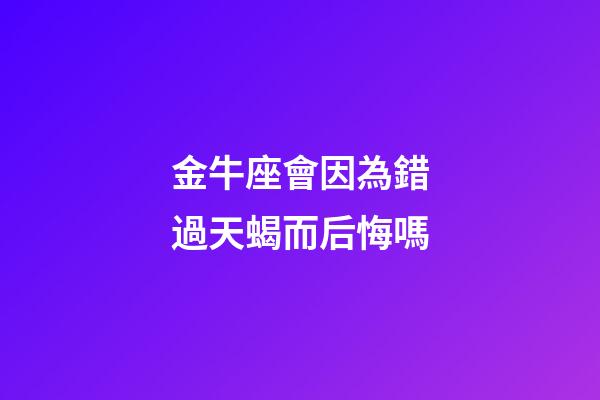 金牛座會因為錯過天蝎而后悔嗎-第1張-星座運勢-玄機派