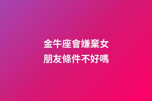 金牛座會嫌棄女朋友條件不好嗎-第1張-星座運勢-玄機派