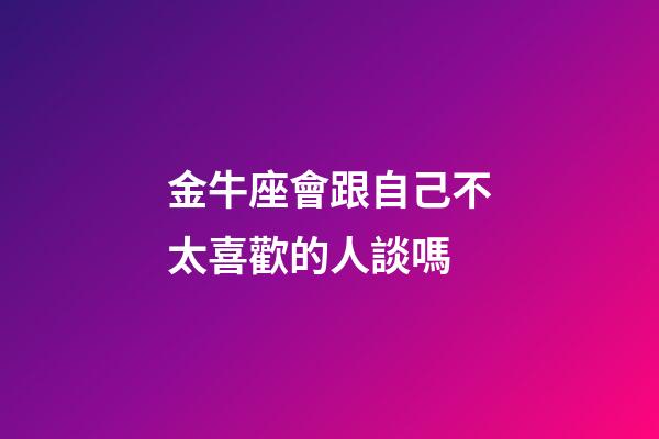 金牛座會跟自己不太喜歡的人談嗎-第1張-星座運勢-玄機派