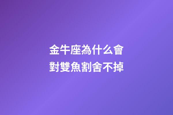 金牛座為什么會對雙魚割舍不掉-第1張-星座運勢-玄機派