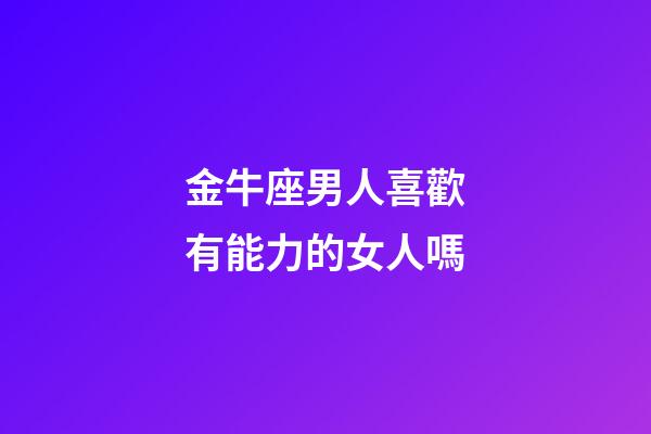 金牛座男人喜歡有能力的女人嗎-第1張-星座運勢-玄機派