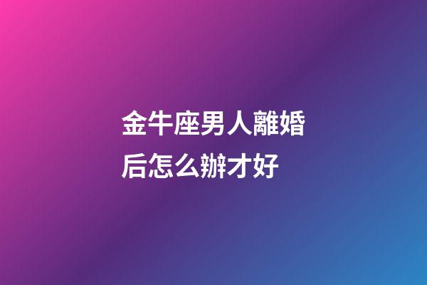 金牛座男人離婚后怎么辦才好-第1張-星座運勢-玄機派